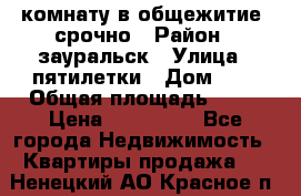 комнату в общежитие  срочно › Район ­ зауральск › Улица ­ пятилетки › Дом ­ 7 › Общая площадь ­ 12 › Цена ­ 200 000 - Все города Недвижимость » Квартиры продажа   . Ненецкий АО,Красное п.